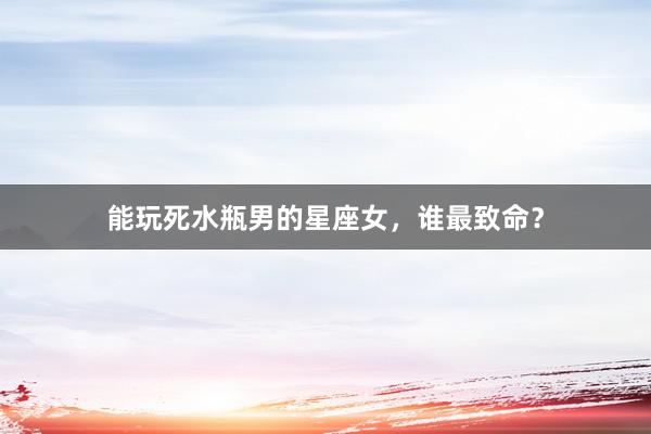 能玩死水瓶男的星座女，谁最致命？