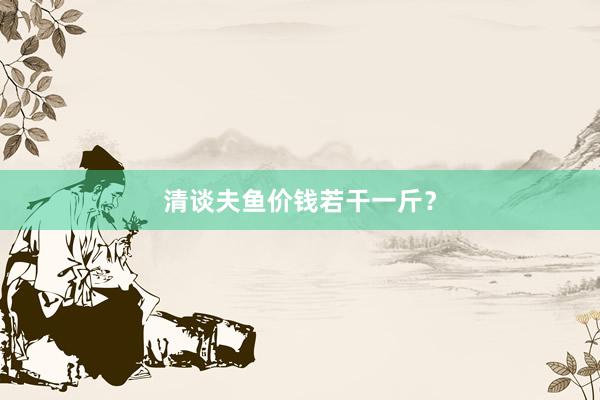 清谈夫鱼价钱若干一斤?