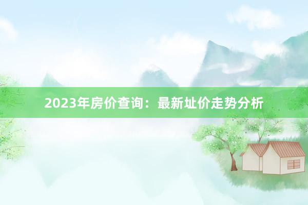 2023年房价查询:最新址价走势分析